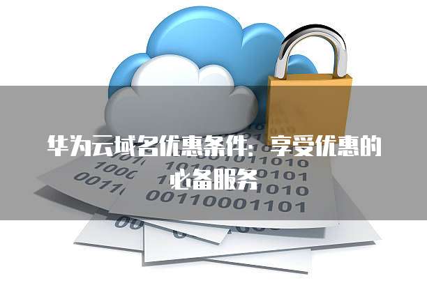 华为云域名优惠条件:享受优惠的必备服务