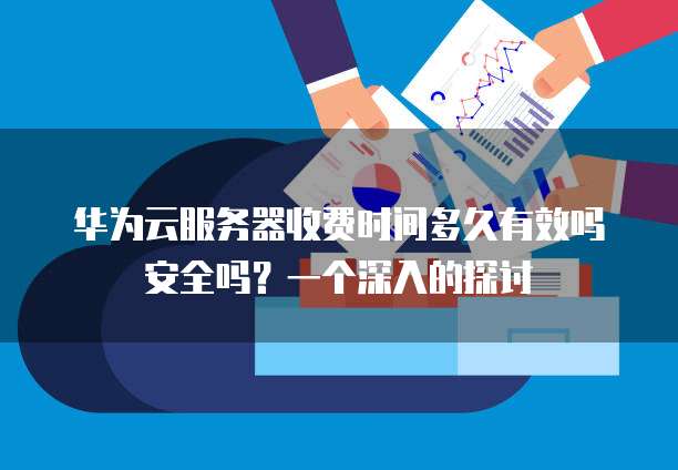 华为云服务器收费时间多久有效吗安全吗?一个深入的探讨
