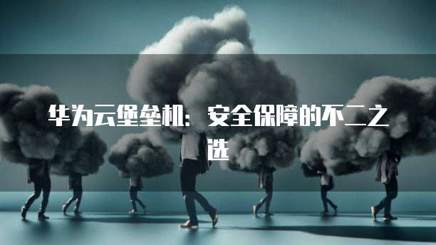 华为云堡垒机：安全保障的不二之选