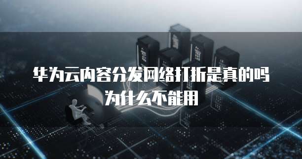 华为云内容分发网络打折是真的吗为什么不能用
