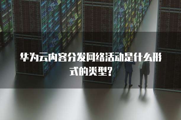 华为云内容分发网络活动是什么形式的类型?