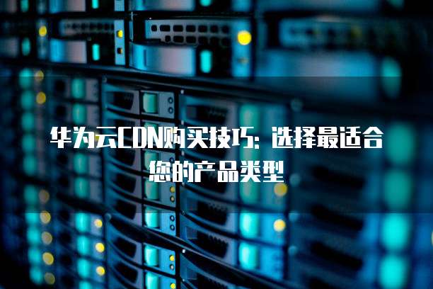 华为云CDN购买技巧: 选择最适合您的产品类型