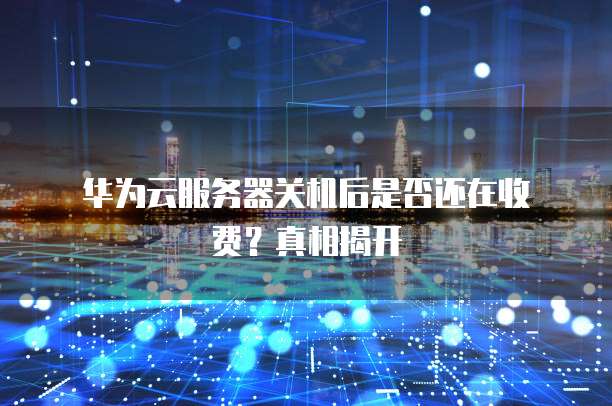 华为云服务器关机后是否还在收费?真相揭开