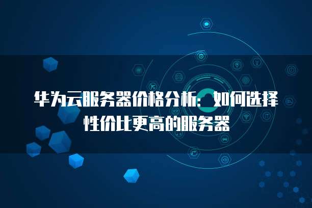 华为云服务器价格分析:如何选择性价比更高的服务器