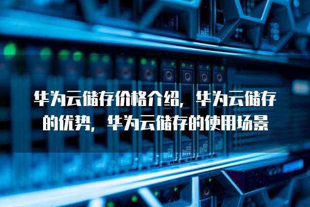 华为云储存价格介绍,华为云储存的优势,华为云储存的使用场景