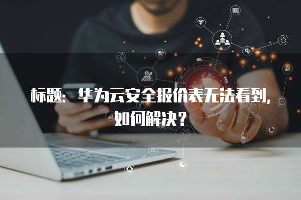 标题:华为云安全报价表无法看到,如何解决?