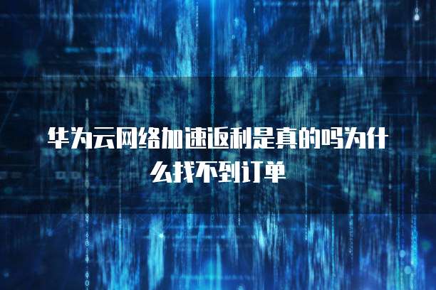 华为云网络加速返利是真的吗为什么找不到订单