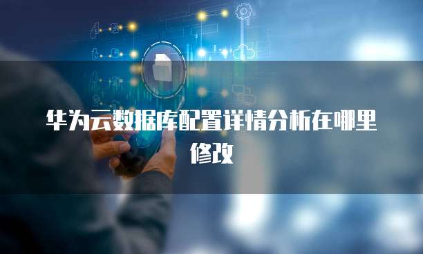 华为云数据库配置详情分析在哪里修改