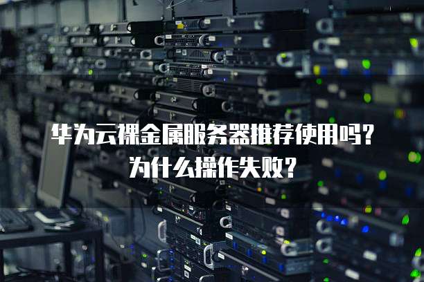 华为云裸金属服务器推荐使用吗?为什么操作失败?