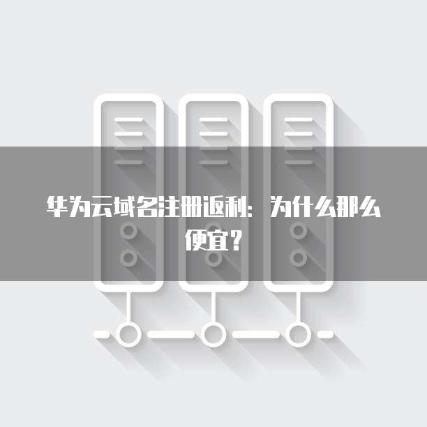 华为云域名注册返利:为什么那么便宜?