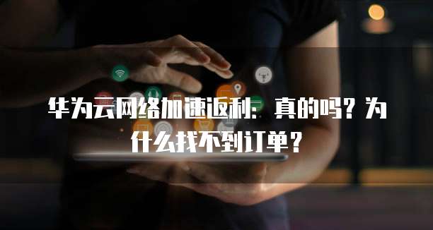 华为云网络加速返利:真的吗?为什么找不到订单?