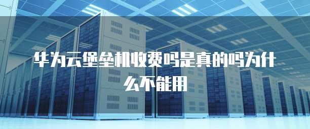 华为云堡垒机收费吗是真的吗为什么不能用