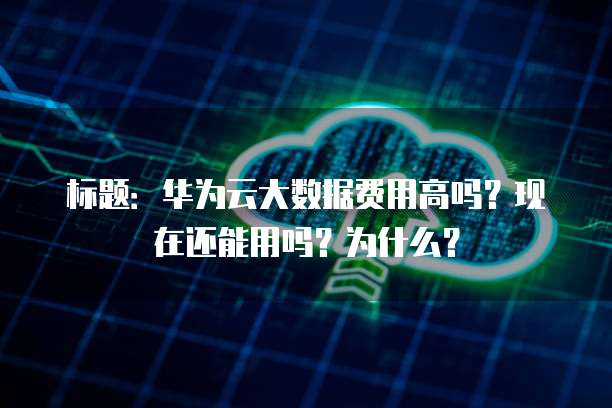 标题:华为云大数据费用高吗?现在还能用吗?为什么?