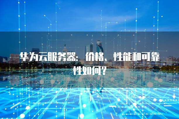 华为云服务器：价格、性能和可靠性如何？