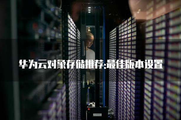 华为云对象存储推荐:最佳版本设置