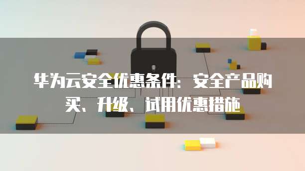 华为云安全优惠条件:安全产品购买、升级、试用优惠措施
