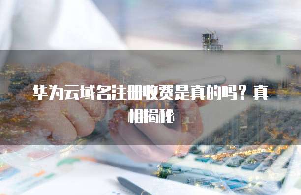 华为云域名注册收费是真的吗?真相揭秘