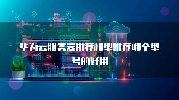 华为云服务器推荐机型推荐哪个型号的好用