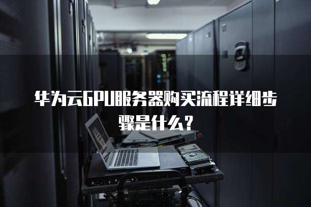 华为云GPU服务器购买流程详细步骤是什么?