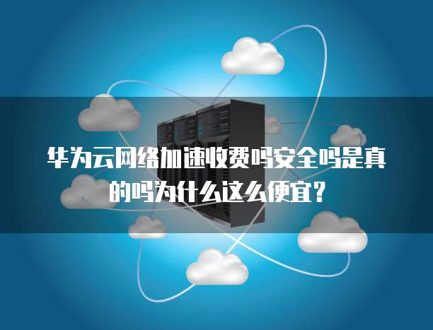 华为云网络加速收费吗安全吗是真的吗为什么这么便宜?