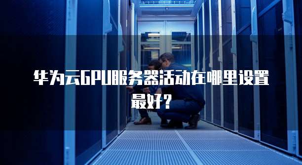 华为云GPU服务器活动在哪里设置最好?