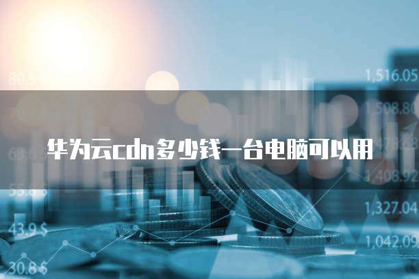 华为云cdn多少钱一台电脑可以用