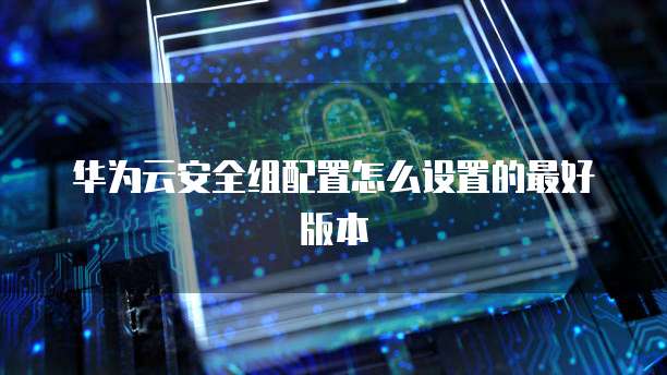 华为云安全组配置怎么设置的最好版本