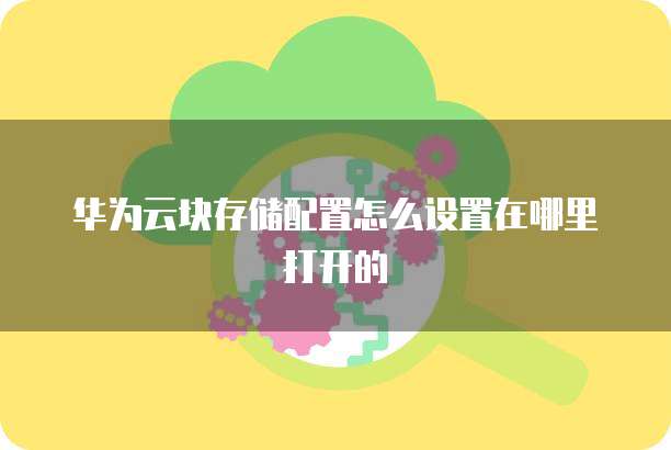 华为云块存储配置怎么设置在哪里打开的