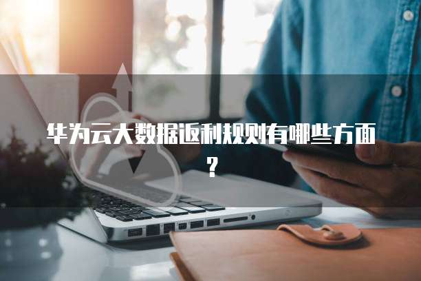 华为云大数据返利规则有哪些方面?