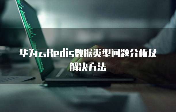 华为云Redis数据类型问题分析及解决方法