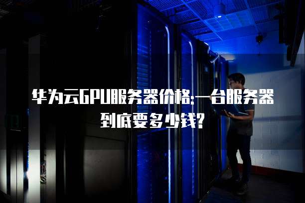 华为云GPU服务器价格:一台服务器到底要多少钱?