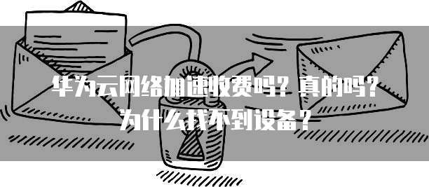 华为云网络加速收费吗?真的吗?为什么找不到设备?