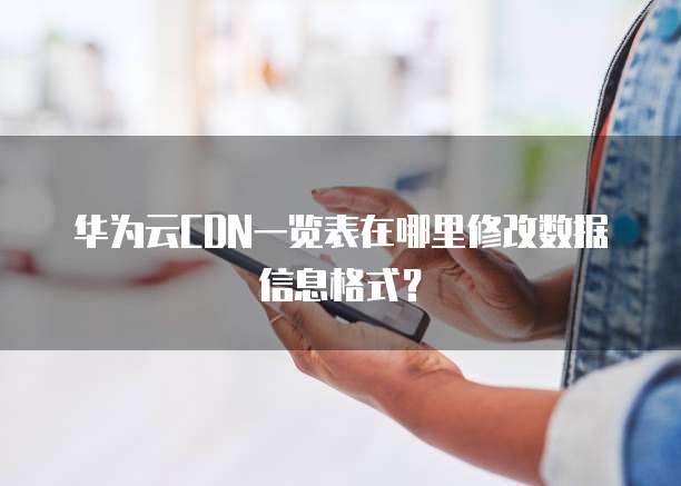 华为云CDN一览表在哪里修改数据信息格式?