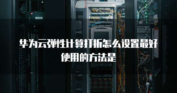 华为云弹性计算打折怎么设置最好使用的方法是
