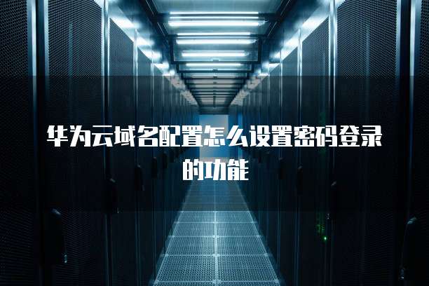 华为云域名配置怎么设置密码登录的功能