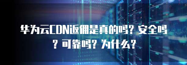 华为云CDN返佣是真的吗?安全吗?可靠吗?为什么?