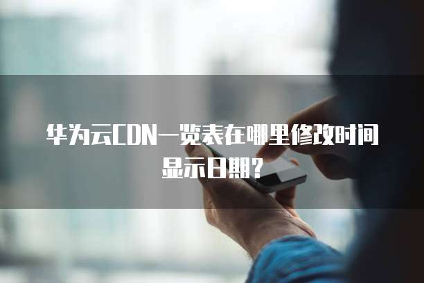 华为云CDN一览表在哪里修改时间显示日期?