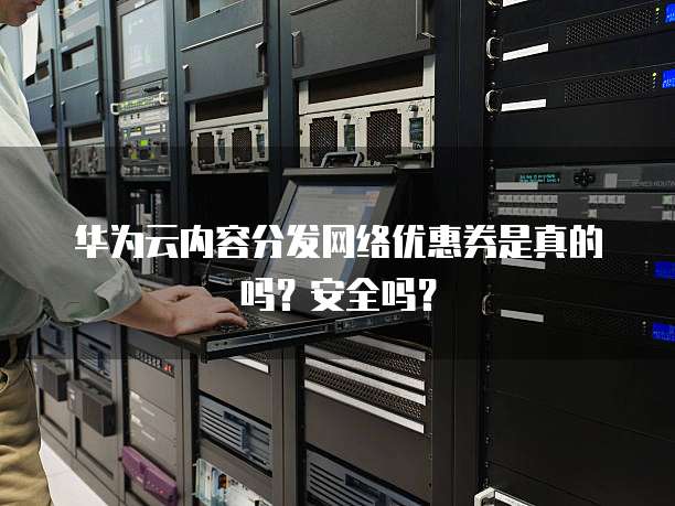 华为云内容分发网络优惠券是真的吗?安全吗?