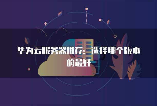 华为云服务器推荐:选择哪个版本的最好
