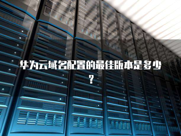 华为云域名配置的最佳版本是多少?