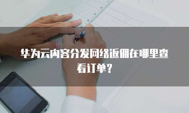华为云内容分发网络返佣在哪里查看订单?