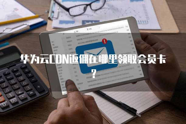 华为云CDN返佣在哪里领取会员卡？