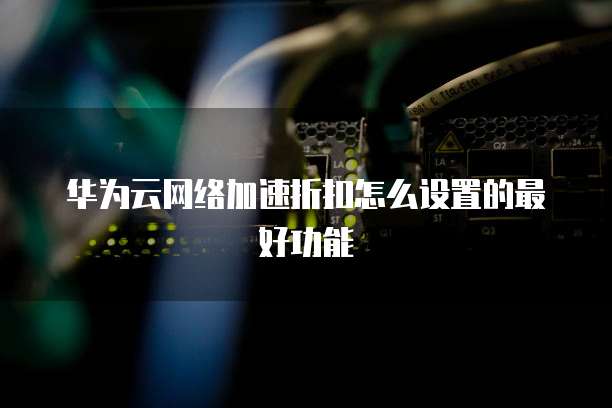 华为云网络加速折扣怎么设置的最好功能