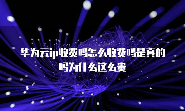 华为云ip收费吗怎么收费吗是真的吗为什么这么贵