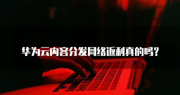 华为云内容分发网络返利真的吗?