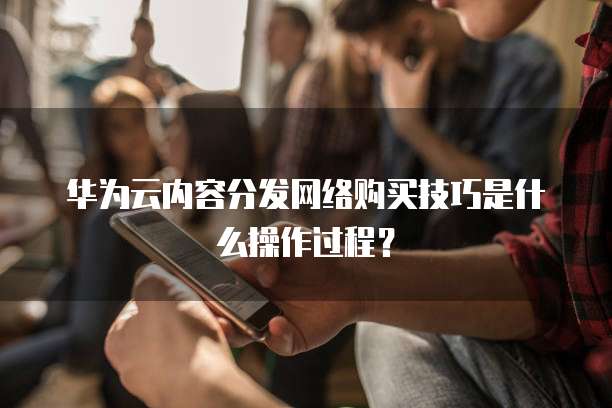 华为云内容分发网络购买技巧是什么操作过程？