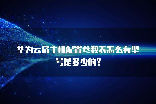 华为云宿主机配置参数表怎么看型号是多少的?