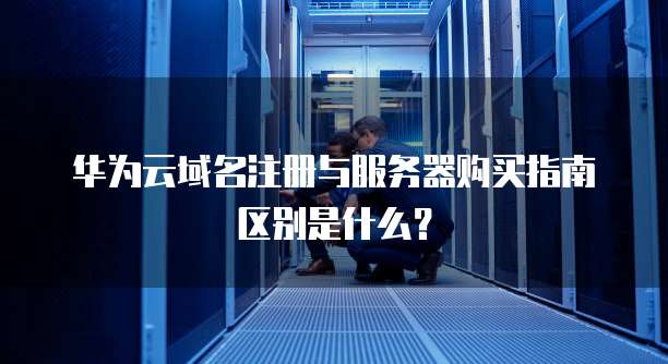 华为云域名注册与服务器购买指南区别是什么？