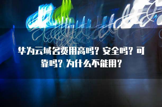 华为云域名费用高吗?安全吗?可靠吗?为什么不能用?