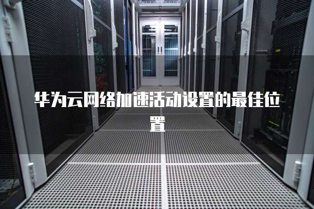 华为云网络加速活动设置的最佳位置